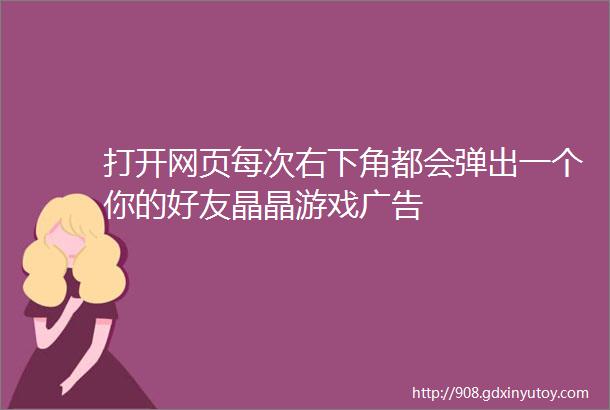 打开网页每次右下角都会弹出一个你的好友晶晶游戏广告