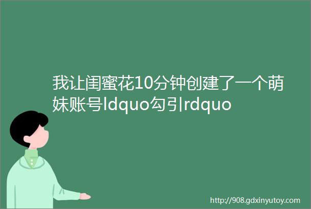 我让闺蜜花10分钟创建了一个萌妹账号ldquo勾引rdquo老公结果有点意外helliphellip